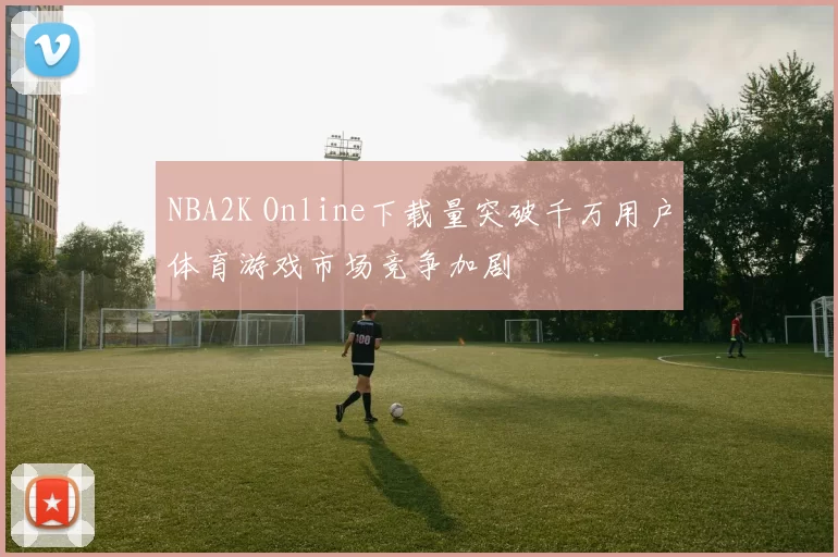 NBA2K Online下载量突破千万用户体育游戏市场竞争加剧