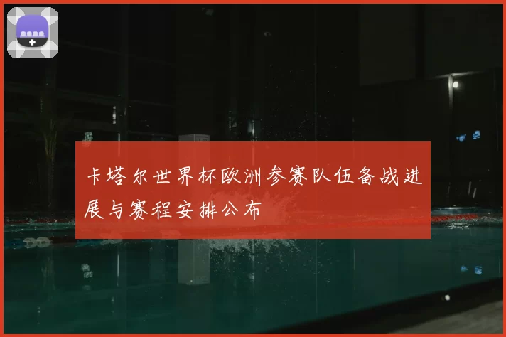 卡塔尔世界杯欧洲参赛队伍备战进展与赛程安排公布