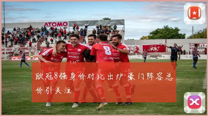 欧冠8强身价对比出炉 豪门阵容总价引关注