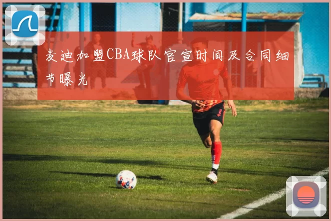 麦迪加盟CBA球队官宣时间及合同细节曝光