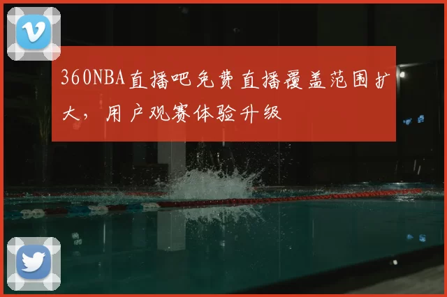 360NBA直播吧免费直播覆盖范围扩大，用户观赛体验升级