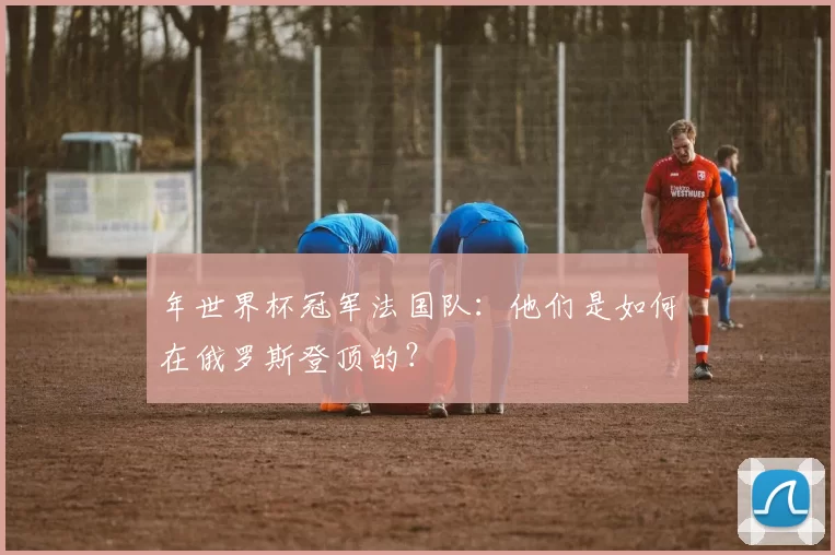 年世界杯冠军法国队:他们是如何在俄罗斯登顶的?
