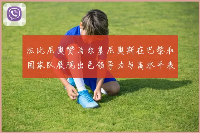 法比尼奥赞马尔基尼奥斯在巴黎和国家队展现出色领导力与高水平表现