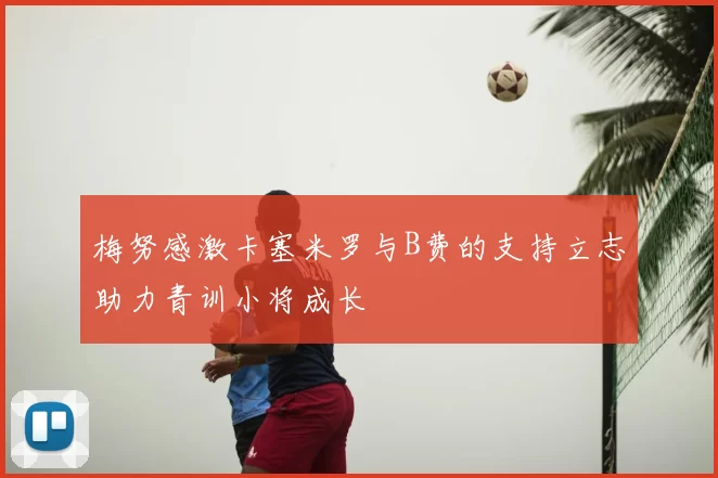 梅努感激卡塞米罗与B费的支持立志助力青训小将成长