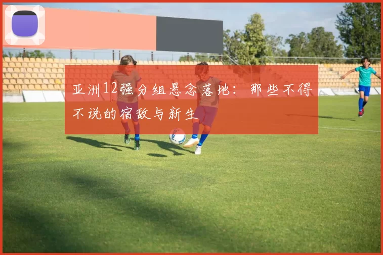亚洲12强分组悬念落地:那些不得不说的宿敌与新生