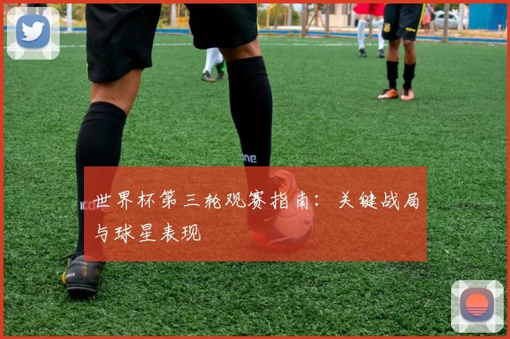世界杯第三轮观赛指南:关键战局与球星表现