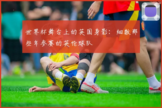 世界杯舞台上的英国身影：细数那些年参赛的英伦球队