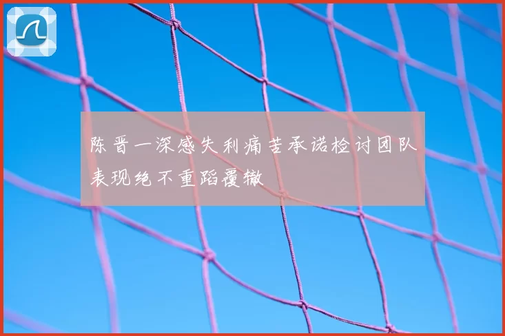 陈晋一深感失利痛苦承诺检讨团队表现绝不重蹈覆辙