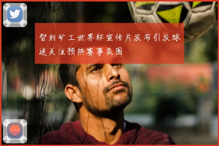 智利矿工世界杯宣传片发布引发球迷关注预热赛事氛围
