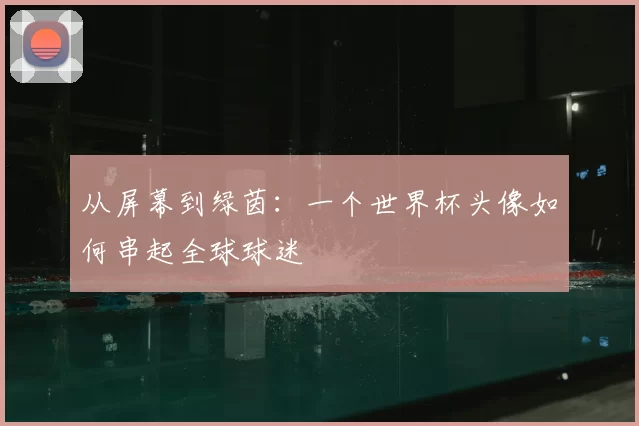 从屏幕到绿茵:一个世界杯头像如何串起全球球迷