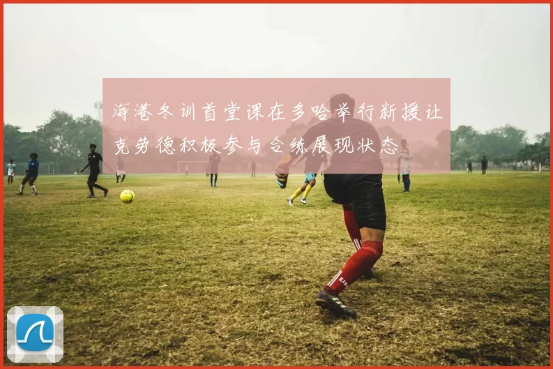 海港冬训首堂课在多哈举行新援让克劳德积极参与合练展现状态