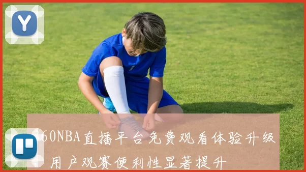 360NBA直播平台免费观看体验升级，用户观赛便利性显著提升