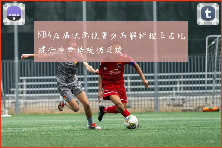 NBA历届状元位置分布解析控卫占比提升中锋传统仍延续
