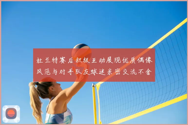 杜兰特赛后积极互动展现优质偶像风范与对手队友球迷亲密交流不舍离场