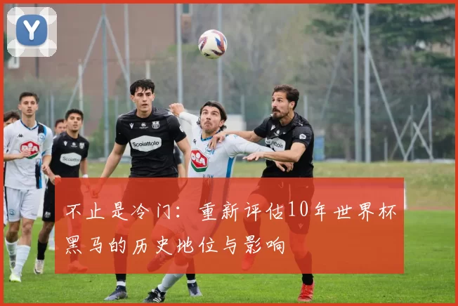 不止是冷门:重新评估10年世界杯黑马的历史地位与影响