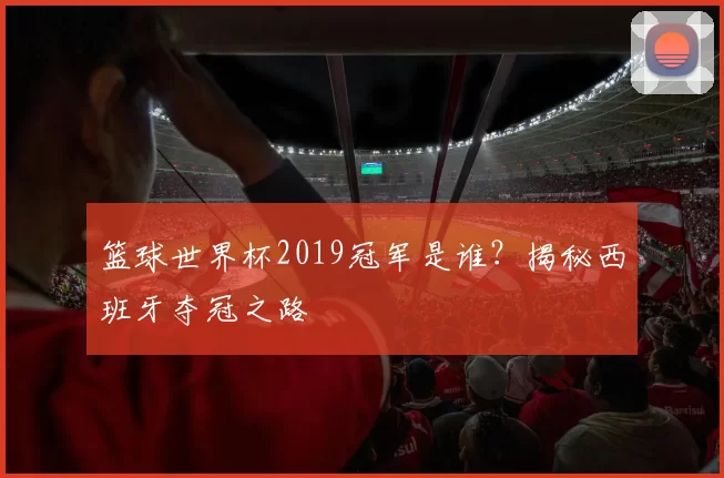 篮球世界杯2019冠军是谁?揭秘西班牙夺冠之路