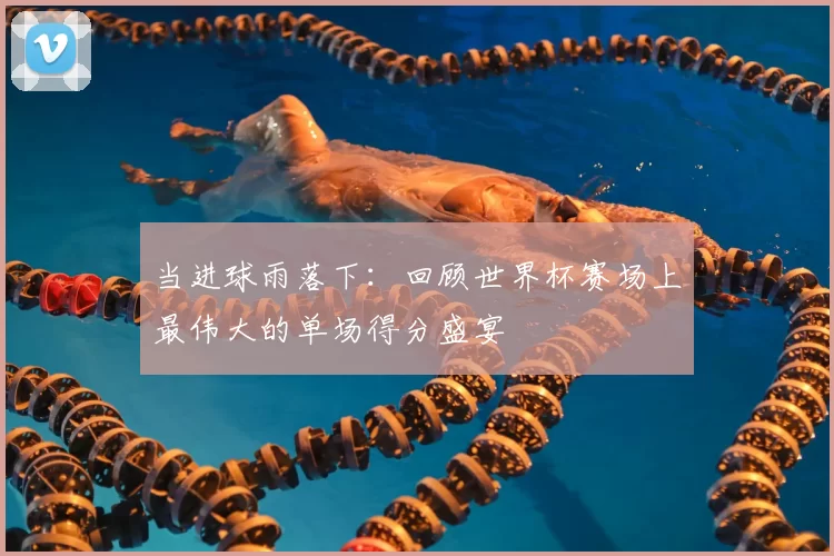 当进球雨落下:回顾世界杯赛场上最伟大的单场得分盛宴