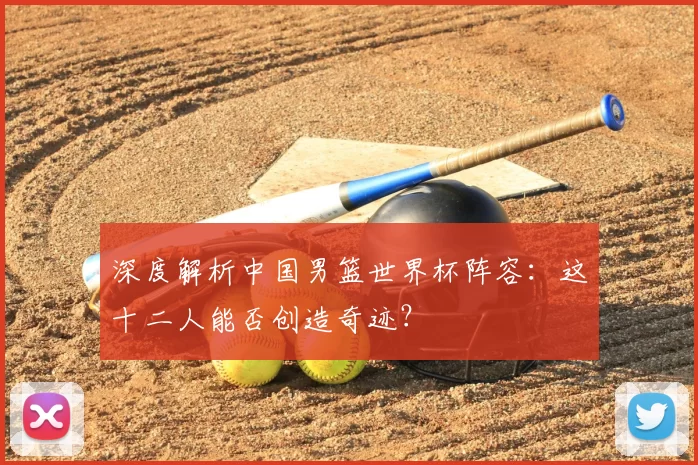 深度解析中国男篮世界杯阵容:这十二人能否创造奇迹?