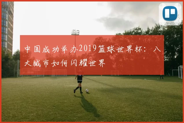 中国成功举办2019篮球世界杯:八大城市如何闪耀世界
