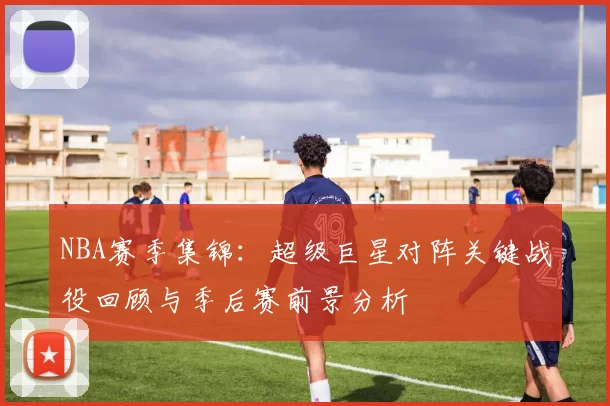 NBA赛季集锦:超级巨星对阵关键战役回顾与季后赛前景分析