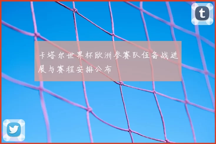 卡塔尔世界杯欧洲参赛队伍备战进展与赛程安排公布