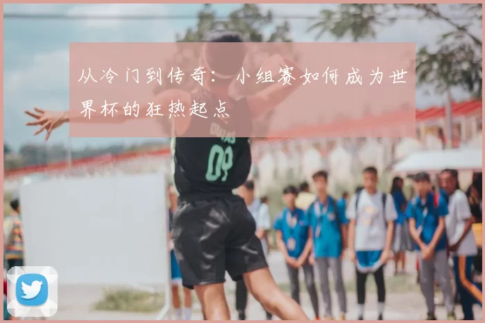 从冷门到传奇:小组赛如何成为世界杯的狂热起点