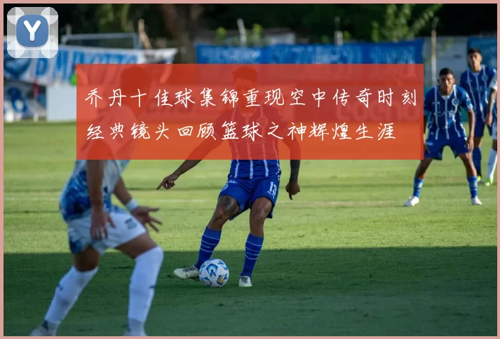 乔丹十佳球集锦重现空中传奇时刻经典镜头回顾篮球之神辉煌生涯