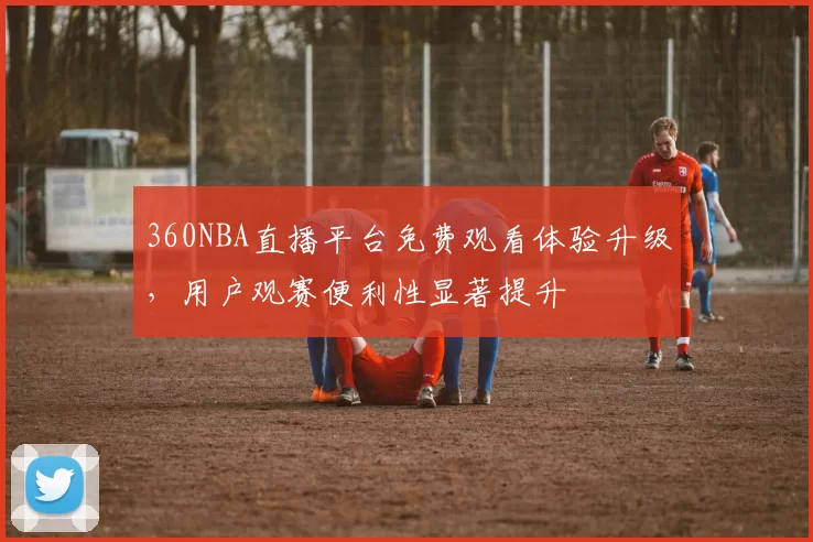 360NBA直播平台免费观看体验升级,用户观赛便利性显著提升