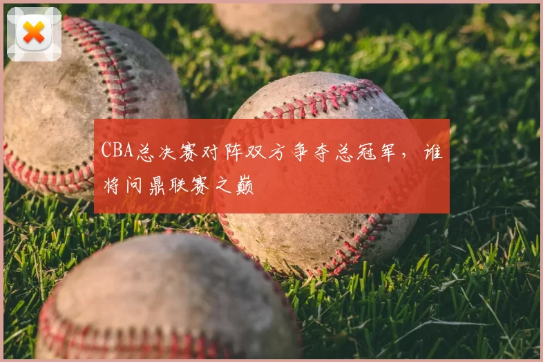CBA总决赛对阵双方争夺总冠军，谁将问鼎联赛之巅