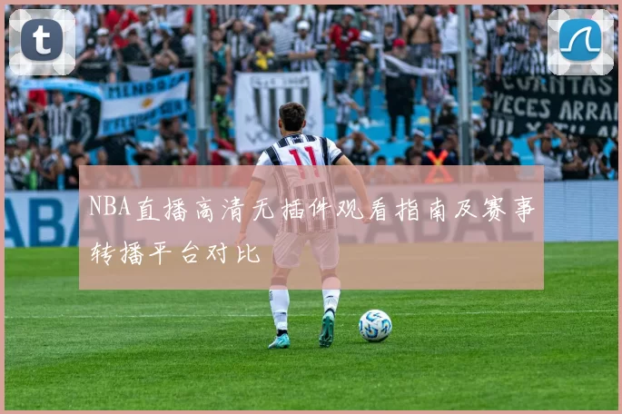 NBA直播高清无插件观看指南及赛事转播平台对比