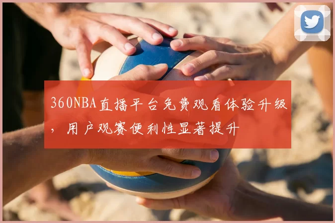 360NBA直播平台免费观看体验升级,用户观赛便利性显著提升
