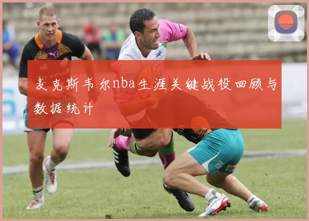 麦克斯韦尔nba生涯关键战役回顾与数据统计