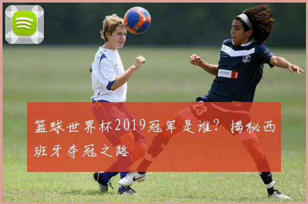篮球世界杯2019冠军是谁?揭秘西班牙夺冠之路