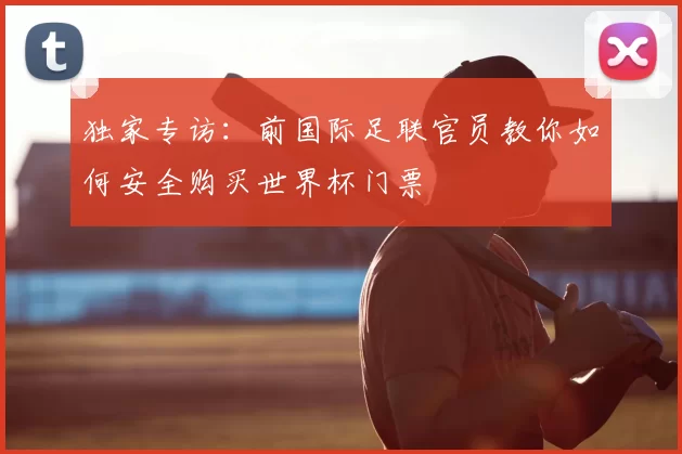 独家专访:前国际足联官员教你如何安全购买世界杯门票