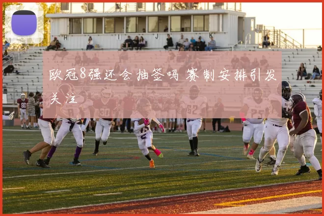 欧冠8强还会抽签吗 赛制安排引发关注