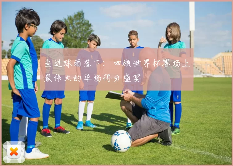 当进球雨落下:回顾世界杯赛场上最伟大的单场得分盛宴