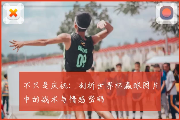 不只是庆祝:剖析世界杯赢球图片中的战术与情感密码