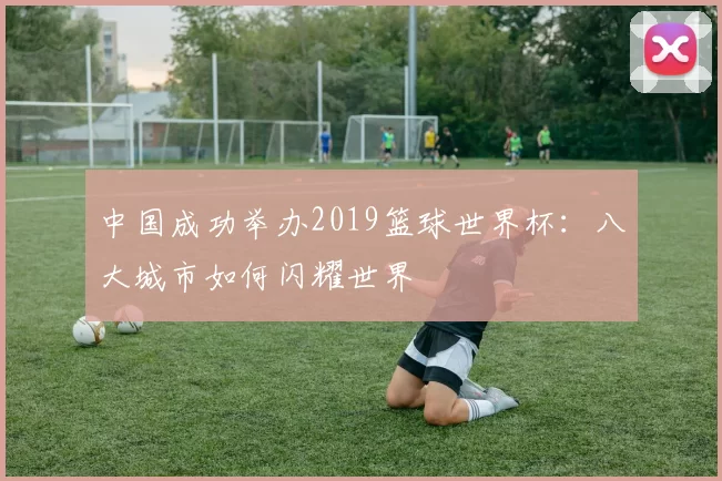 中国成功举办2019篮球世界杯:八大城市如何闪耀世界