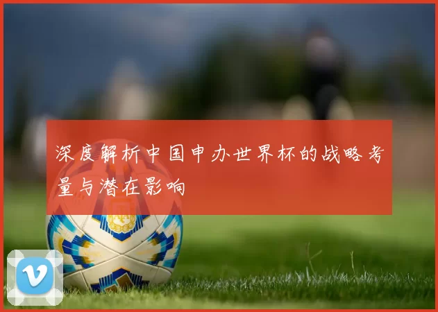 深度解析中国申办世界杯的战略考量与潜在影响