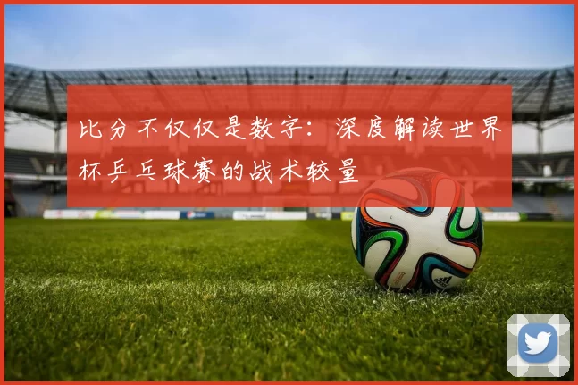 比分不仅仅是数字:深度解读世界杯乒乓球赛的战术较量