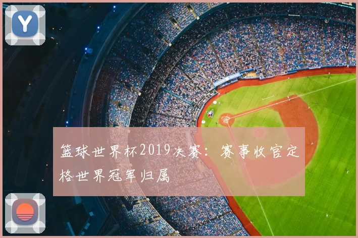 篮球世界杯2019决赛:赛事收官定格世界冠军归属