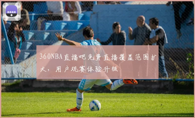 360NBA直播吧免费直播覆盖范围扩大，用户观赛体验升级
