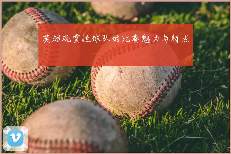 英超观赏性球队的比赛魅力与特点