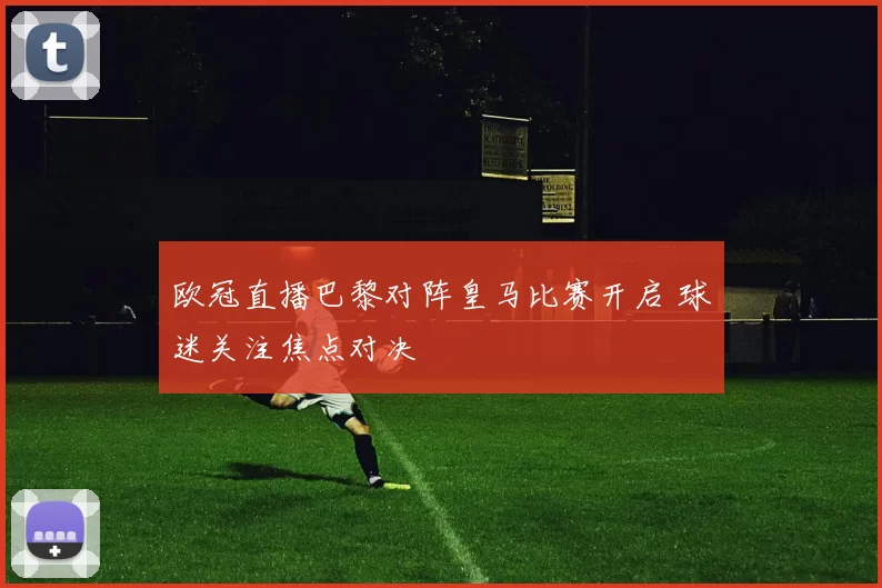 欧冠直播巴黎对阵皇马比赛开启 球迷关注焦点对决