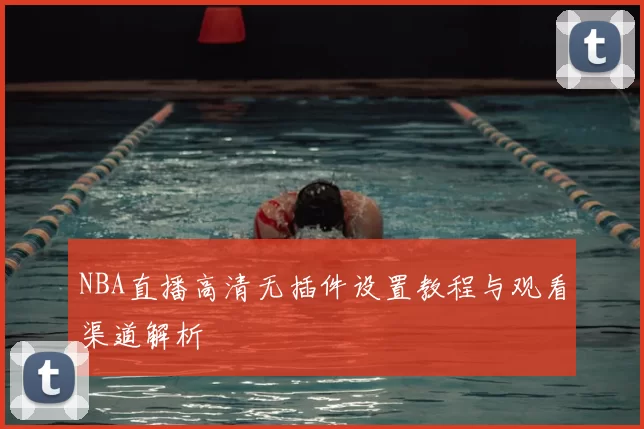NBA直播高清无插件设置教程与观看渠道解析