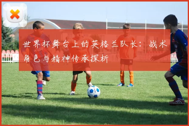 世界杯舞台上的英格兰队长：战术角色与精神传承探析