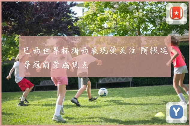 巴西世界杯梅西表现受关注 阿根廷争冠前景成焦点