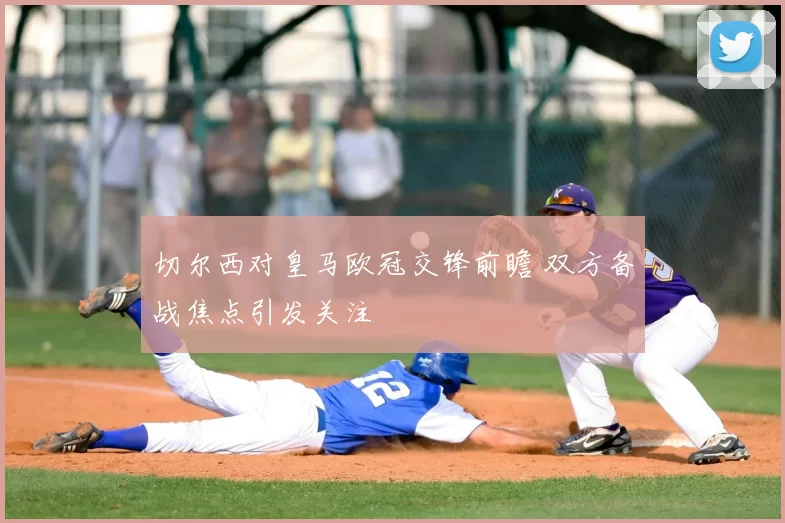 切尔西对皇马欧冠交锋前瞻 双方备战焦点引发关注