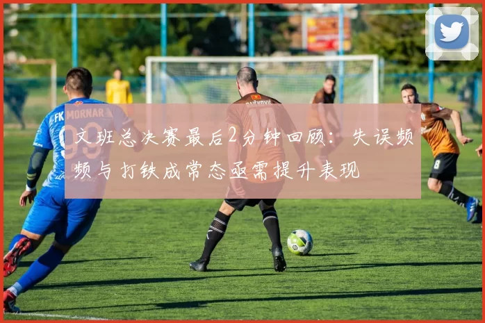 文班总决赛最后2分钟回顾:失误频频与打铁成常态亟需提升表现