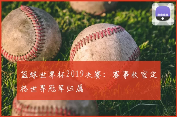 篮球世界杯2019决赛:赛事收官定格世界冠军归属